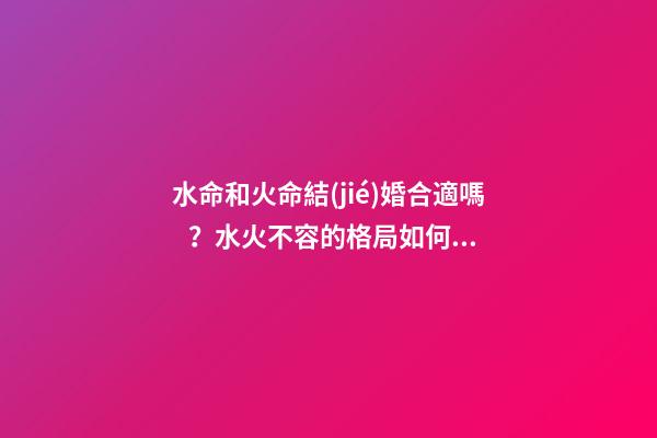 水命和火命結(jié)婚合適嗎？水火不容的格局如何改變